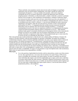 "Nesta conclusão, nosso propósito consiste antes de mais nada em designar as tecnologias
intelectuais como um terreno político fundamental, como lugar e questão de conflitos, de
interpretações divergentes (...). Em que medida certos projetos, certos atores singulares
conseguirão desviar de seu destino espetacular a grande rede digital para qual convergem
progressivamente a informática, as telecomunicações, a edição, a televisão, o cinema e a produção
musical? Ela irá escapar às visões imediatistas racionalizadoras e utilitárias? Poderemos lançar-
nos à procura de outras razões que não as do lucro, outras belezas que não as do espetáculo? (...)
Esta proposta é libertadora, já que, se por trás da dinâmica contemporânea das ciências e técnicas
se esconderem não mais a razão e a eficácia (...), mas sim uma infinidade de razões e processos
interpretativos divergentes, então não será mais possível, de direito, excluir a tecnociência da
esfera política."(p.187).(...) A integração plena das escolhas técnicas no processo de decisão
democrática seria um elemento chave da necessária mutação da política (...) a instituição
contemporânea do social se faz tanto nos organismos científicos e nos departamentos de pesquisa
e desenvolvimento das grandes empresas quanto no Parlamento ou na rua. (...)Não alimento
nenhuma ilusão quanto a um pretenso domínio possível do progresso técnico, não se trata tanto de
dominar ou de prever com exatidão, mas sim de assumir coletivamente um certo número de
escolhas. De tornar-se responsável, todos juntos. O futuro indeterminado que é o nosso neste fim
de século XX deve ser enfrentado de olhos abertos." (p.195-6).
Não é atoa portanto que se pode correlacionar a visão de autor com o projeto político de Deleuze e Guatarri. Ele
mesmo os cita para reafirmar a idéia da molecularidade em oposição a molaridade. Sua análise da sociedade é
evidentemente molecular, rompe as fronteiras definidas molarmente, tais como as que separam ciência e técnica do
processo político. Ele intitula sua proposta de "Tecnodemocracia", querendo dizer que a técnica não pode ser
excluída dos processos de decisão coletiva, uma vez que ela está mergulhada na existência de todos nós. Ele quer
enfatizar também que não há determinações e previsões que a ciência possa fazer com base em seus métodos
impessoais, uma vez que ela participa de uma rede de interfaces de inúmeros atores. Além disso, a Tecnodemocracia
não exclui os outros seres vivos, sua abrangência é a própria Terra. As decisões mais triviais envolvem uma extensa
gama de atores de todas as modalidades. Se somos nós que pensamos (e aqui está implícita toda a rede sociotécnica),
então somos nós quem temos de nos responsabilizar e escolher.
Observações
• Levy não questiona a legitimidade das decisões coletivas democráticas, muitas vezes feitas através
do voto. Que significado tem o voto numa rede de interfaces tão ampla? Dupuy (1995) mostra
como as sociedades são concebidas como quase-sujeitos, nos quais as interações dos diversos
atores individuais dão origem a um nível de complexidade que os supera, assim como o indivíduo
é um quase-sujeito diante das redes neuronais. Admitindo a hipótese do pensamento coletivo resta
desenvolver a idéia de uma democracia, ou melhor, de uma forma de decisão coletiva legítima que
leve em conta toda a complexidade desse quase-sujeito coletivo, e isso de uma forma concreta,
propriamente política, e não acadêmica.
• Início
 