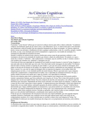 As Ciências Cognitivas
Direitos autorais reservados:
este texto foi produzido e publicado por Luiz Carlos Cassano Junior
Esta página é parte integrante de Território Psi
Índice:
Dupuy, J.P. (1995). Nas Origens das Ciências Cognitivas.
Posner, M.I. (1980). Cognição.
Pedro, R.M.L.R. (1996).Cognição e Tecnologia: Híbridos Sob o Signo do Artifício.Tese de Doutorado.
Humphrey, N. (1994). Uma História da Mente, a evolução e a gênese da consciência
Dennett, D.(s/d). La conciencia explicada, una teoría interdisciplinar
Rosenfield, I.(1988). A Invenção da Memória
Lévy,P.(s/d). As Tecnologias da Inteligência,o futuro do pensamento na era da informática
Início
Jean-Pierre Dupuy
Nas Origens das Ciências Cognitivas
Ed. Unesp, 1995.
Verum factum
O princípio "verum factum" afirma que só é possível conhecer através ação sobre o objeto conhecido: "só podemos
conhecer racionalmente aquilo de que somos causa, o que fabricamos" (p.21). A ciência toma para si esse princípio
que fundamenta a idéia de modelo, que são esquemas manipuláveis do objeto investigado. As ciências cognitivas,
porém, tornam esse princípio o fundamento de todo e qualquer conhecimento, e não só o científico, porque o modelo
da mente, ou seja, a sua simulação para torná-la manipulável e cognoscível, é um modelo de simulação. É a
simulação da capacidade de simulação da mente.
Simular é conhecer no sentido de que é preciso simular para sermos causa do que queremos conhecer, e esta
simulação se dá através da construção de modelos que imitam o objeto do conhecimento. No entanto, se o que a
mente faz é simular o "ambiente" , todo conhecimento é simulação, seja ele científico ou não. E simular a mente é
criar modelos que simulam esse "ambiente" e interagem com ele.
Uma forma de testa essa capacidade de simulação de um modelo da mente humana é o teste de Turing. Imagine-se
uma sala onde está um observador que será o juiz. Este observador recebe mensagens de uma mulher. Um homem
tenta de todas as formas simular as respostas de uma mulher e o juiz que tem acesso somente às mensagens, deve
julgar se elas provém do homem ou da mulher. Em seguida este homem é substituído por uma máquina, que tentará
fazer o mesmo. Se o juiz não for capaz de distinguir entre as respostas da máquina e as da mulher então está
máquina passou no teste, e é um simulador perfeito da mente humana. Observe que neste teste o que a máquina
simula não é simplesmente o comportamento da mulher, mas a capacidade de simulação do homem. Ou seja, o
melhor modelo da mente seria aquele que é capaz de simular a sua capacidade de simulação.
Haveria uma máquina capaz desse comportamento? Turing imaginou uma máquina que teoricamente poderia
simular o pensamento humano, que ficou conhecida como máquina de Turing. Não se trata efetivamente de uma
máquina real, mas de um modelo formal. Ela seria composta de uma fita com marcações e um cabeçote capaz de
identificar estas marcações. Dependendo da leitura assim realizada e do estado interno da máquina, o cabeçote altera
a marca da fita ou não e passa para a marca seguinte. A máquina processa uma informação e emite uma resposta em
função dela e do seu estado interno, realizando operações de cálculo simbólico com as "marcas". Godel já havia
demonstrado que a lógica simbólica poderia ser arimetizável, e que pensar poderia ser concebido como uma forma
de calcular. Um aspecto fundamental da máquina de Turing é que o seu comportamento não é inteiramente
previsível. Dadas certas condições iniciais e iniciada as operações, não é possível saber se estas condições a farão
parar ou se ela calculará indefinidamente, considerando como suposta uma fita infinita.
O fato de que um comportamento não mecanizável (tal como essa imprevisibilidade, que uma segunda máquina
acoplada a primeira e analisando suas condições iniciais não pode superar) pode surgir como efeito de um
comportamento mecânico, foi o maior estímulo para se conceber a mente como uma máquina de Turing. Tal
possibilidade foi aberta por um modelo formal que não chega nem a ser propriamente um teorema, como enfatiza
Dupuy.
Surgimento da Cibernética
A cibernética não é uma ciência nova que surge em ruptura com o modelo de ciência da época, mas ao contrário, ela
se pretende a vanguarda desse modelo. Ao contrário do que se costuma pensar, a cibernética tinha uma inspiração
 