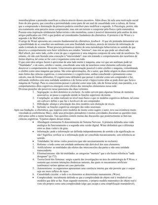 insterdisciplinar e pretendia reunificar a ciência através desses encontros. Além disso, há nela uma motivação social
fruto do pós-guerra, que concebia a personalidade como parte de um anel de causalidade com a cultura, de forma
que a compreensão e dominação da primeira poderia contribuir para modificar a segunda. A Psicologia, porém, não
era exatamente uma parceira nessa compreensão, mas sim um terreno a conquistar pela física e pela matemática.
Possuia uma inspiração nitidamente behaviorista e não mentalista, como é possível demonstrar pela análise de dois
artigos publicados em 1943 e que podem ser considerados fundadores da cibernética. O primeiro é de Winer e o
segundo é de McCulloch.
O artigo de Winer apresenta um conceito fundamental da cibernética: feedback . O que ele pretendia demonstrar era
a possibilidade de se conceber um autômato com uma finalidade mecânica, através do retorno da informação de
saída à entrada do sistema. Winer procura permanecer dentro de uma metodologia behaviorista no sentido de que
descreve o comportamento sem fazer referência aos estados "internos", mas sim ao que pode ser observado.
McCulloch, por outro lado, exibe a tese de que o organismo é uma máquina composto de uma rede de neurônios. No
entanto, ele não está fazendo uma conceção à "interioridade", mas sim tratando o comportamento dos neurônios de
forma objetiva, tal como se faz com o organismo como um todo.
O que estes dois artigos fazem é aproximar de uma lado mente é máquina, uma vez que um autômato pode ter
"finalidades", e de outro, cérebro e mente, concebendo uma rede de neurônios como elemento suficiente para
descrever o comportamento da mente. Uma terceira aproximação possível é entre cérebro e máquina, vislumbrando
o cérebro como uma máquina que pensa. São estas aproximações, diz o autor, que darão origem às duas correntes
mais fortes das ciências cognitivas, o conexionismo e o cognitivismo, ambas concebendo o pensamento como
calculo, mas de formas diferentes. O cognitivismo defenderá que pensar é calcular como um computador o faz,
utilizando símbolos com uma realidade semântica e de forma serial e lógica (como aliás se pode dizer que fazia a
máquina de Turing). Para os conexionista pensar é calcular como uma rede, não de forma serial, mas paralela, e os
comportamentos ditos cognitivos emergem como efeitos das interações elementares nessa rede.
Diversas posições são possíveis nesse panorama das duas vertentes:
1. Segregação: os dois domínios se excluem. As redes servem para algumas formas de memória
associativa, ao passo a cognição atende às funções superiores da mente.
2. Compilação: as redes realizam no nível mais baixo o que os modelos cognitivos definem, tal como
um software define o que faz o hardware de um computador.
3. Hibridação: aliança e articulação dos dois modelos sem distinção de níveis.
4. Inclusão: as funções cognitivas emergem das redes neuronais.
Após sua fundação, a cibernética, que inspirou estes modelos da mente como sugere o autor, teve sua existência muito
vinculada às conferências Macy, onde seus principais pensadores e muitos convidados discutiam as questões mais
relevantes sobre a mente humana. Tais questões contém muitas das discussões que posteriormente se fará nas
ciências cognitivas. Vejamos alguns desses temas.
• Abordagem continuísta X descontinuísta do Sistema Nervoso. A primeira defendia uma visão
analógica do funcionamento e a segunda uma versão digital. Winer defenderá que a diferença
entre as duas visões e de grau.
• Informação: pode a informação ser definida independentemnte do sentido e da significação ou
não? Significa verificar se a informação pode ser concebida mecanicamente, sem referência ao
sentido.
• Totalidades: há várias visões possíveis (que não necessariamente se excluem):
1. Holismo: o todo como um entidade autônoma não derivável dos seus elementos.
2. Artificialismo: as totalidades são efeitos das interconexões das partes e não uma entidade
transcendente.
3. Eliminacionismo: não há totalidades, as categorias "mentais" que a ela fazem referência "nada
designam" (p.172).
4. Teoria Geral dos Sistemas: surgiu a partir das investigações na área da embriologia de P.Wess, e
sustenta que existem interações dinâmicas naturais, das quais os mecanismos artificiais
(autômatos) seriam apenas um caso particular.
5. Autonomismo: os organismos apresentam uma coerência interna que não permite que o output
seja um mero reflexo do input.
6. Causalidade circular: o todo e os elementos se determinam mutuamente. (Wess).
• Complexidade: inicialmente defende-se que a complexidade do objeto real é irredutível aos
modelos que dele se faz. Num segundo momento, o próprio modelo matemático do objeto real é
visto ele próprio como uma complexidade (algo que escapa a uma simplificação manipulável),
 