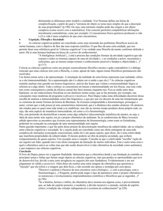diminuindo as diferenças entre modelo e realidade. Von Neuman define um limiar de
complexificação, a partir do qual a "estrutura do objeto se torna mais simples do que a descrição
de suas propriedades" (p.190). Ou seja, uma estrutura simples pode dar origem a um objeto
complexo (como ocorre com a matemática). Este conceito permitirá compatibilizar afirmações
inicialmente contraditórias, como por exemplo: (1) mecanismos físico-químicos produzem a vida
e (2) a vida é mais complexa do que estes mecanismos.
• Cognição, Filosofia e Sociedade
• As ciências cognitivas podem ser concebidas como uma retomada dos problemas filosóficos acerca da
mente humana, com o objetivo de lhes dar uma resposta científica. O que lhes dá uma certa unidade, que nos
permite fazer essa referência geral às "ciências cognitivas" é na verdade uma filosofia da mente, conforme defende o
autor. Há aí uma herança kantiana na busca do a priori do conhecimento:
"A Inteligência Artificial (...) está a procura das condições formais da atividade cognitiva que são
comuns a todos os sistemas capazes de uma tal atividade (...) as condições a priori, necessárias e
suficientes, que ao mesmo tempo tornam o conhecimento possível e fundam a objetividade (...)"
(p.117).
Colocar as ciências cognitivas como um projeto essencialmente filosófico mostra o quão contraditório é o diálogo
truncado que estas ciências tem com a filosofia, e como, apesar de tudo, alguns temas filosóficos permanecem não
resolvidos.
Um destes temas seria o da representação. A simulação da realidade de certa forma representa essa realidade, refere-
se a ela (intensionalidade). Se a representação não é o objeto em si então o que ela é ? As ciências cognitivas
tentarão analisar esta questão em termos linguísticos, através das frases que violam a extensionalidade lógica (e
referem-se a algo além). Todo o esforço se concentrará em basear a intensionalidade em leis físicas, mas esta visão
tem como consequência a perda da eficácia causal dos fatos mentais enquanto tais. Fica-se então entre duas
hipóteses: ou um reducionismo fisicalista ou um dualismo mente-corpo, que se faz presente, por exemplo, nas
concepções mais modernas de programa (software) e hardware. Para Dupuy todas estas dificuldades decorrem dessa
escolha de analisar a intensionalidade como fato linguístico, o que por sua vez decorre de uma má interpretação que
os cientistas da mente fizeram da leitura de Brentano. Se tivessem compreendido a fenomenologia, prossegue o
autor, veriam que a rede possui já uma característica intensional, que é a dinâmica dos estados atratores. Os atratores
são estados para os quais uma rede tende a se estabilizar, mas são ao mesmo tempo produtos dessa própria rede, ou
seja, são uma espécie de imanência transcendente, tal como a vê a fenomenlogia.
Ora, esta pretensão de desmistificar a mente como algo subjetivo (desconstrução metafísica da mente), ou seja, a
idéia de uma mente sem sujeito, era já o projeto cibernético do autômata. Se os conferecistas de Macy tivessem
sabido aproveitas os encontros que tiverem com representantes da fenomenologia, como eram os Gestaltistas,
poderiam ter avançado na concepção de uma intensionalidade sem sujeito.
Outra questão importante, e que faz parte desse projeto de desconstrução metafísica da subjetividade, são as relações
entre ciências cognitivas e sociedade. Se o sujeito pode ser concebido como um efeito emergente de uma rede
complexa de interações (concepção conexionista), então ele é um quase-sujeito, quer dizer, ele é uma coletividade
que manifesta propriedades da subjetividade. O mesmo poderia ser dito da própria sociedade, que exibem
comportamentos de quase-sujeitos. Um exemplo seria a votação. Concebe-se que a coletividade "escolhe" (ação de
um sujeito) um líder, quando este é um efeito emergente da interação de muitos indivíduos. Este é outro tema com o
qual a cibernética esteve as voltas mas que não soube desenvolver (visão cibernética da sociedade como autômato),
e que reaparece nas ciências cognitivas.
Conclusão
O livro de Dupuy parece ter a seguinte finalidade: demonstrar que a cibernética desde a sua fundação já continha os
principais temas e linhas que fariam surgir depois as ciências cognitivas, mas que perdeu as oportunidades que teve
de desenvolvê-los, devido a uma certa arrogância ou cegueira dos seus fundadores. Evidentemente é um um
julgamento só válido a posteriori. Além disso ele restitui uma outra imagem da cibernética que questiona a
"rejeição" que ela sofreu e a imagem que dela ficou, e não esconde seu apreço e nostalgia por essa época.
"Descreví e analisei o fracasso de seus encontros com a biologia (...), com a psicologia; com a
fenomenologia (...) Ninguém, porém pode negar o laço de parentesco entre o projeto cibernético e
os numerosos e revolucionários empreendimentos científicos e filosóficos que se seguirão(...)"
(p.196).
"Se a história, heróica e infeliz, da cibernética deve ensinar-nos alguma coisa, é provavelmente
que, ao lado do espírito pioneiro, a modéstia, a dúvida razoável e a atenção, nutrida de espírito
crítico, à tradição são virtudes indispensáveis à aventura do conhecimento" (p.220).
 