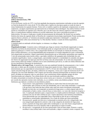Início
Cognição,
Michael I. Posner,
Editora Interamericana, 1980.
Introdução
O livro de Posner, escrito em 1973, é um bom apanhado das pesquisas experimentais realizadas na área da cognição
no final da década de 60 e início da de 70. Ele reflete todo o espírito de uma época quanto ao modo de tratar os
temas fundamentais da cognição humana. Temos nele os modelos cognitivos de inspiração computacional, no estilo
seqüencial, e já alguns experimentos que demonstravam as limitações dessa abordagem. Sua análise histórica inicial
mostra as vinculações da cognição com a filosofia, que é um dos traços das ciências cognitivas contemporâneas.
Não se vê praticamente nenhuma referência às escolas tradicionais, tais como a psicologia da gestalt e o
behaviorismo. Ele marca a virada para o modelo do processamento da informação. De acordo com sua análise
histórica dos temas da cognição desde as filosofias até o surgimento da psicologia experimental, Posner acentua dois
aspectos básicos: primeiro, as "estruturas de memória usadas para representar a informação", e segundo, as
"operações mentais sobre essas estruturas"(p.11). Para facilitar, faremos o resumo de forma esquemática.
Síntese Geral
A memória pode ser analisado sob dois ângulos: os sistemas e os códigos. Assim:
MEMÓRIA
Organização do input. A maneira como a informação que chega ao sistema é classificada (organização no input),
determina sua forma de armazenamento. Uma informação pode ser categorizada através de símbolos verbais
(palavras genéricas) e a forma como o ela é categorizada interfere na sua inserção no sistema de memória a longo
prazo (células diferentes), e na sua disponibilidade para recuperação (a evocação dependerá de como a informação
está categorizada na memória). Alguns experimentos demonstraram que as informações apreendidas num espaço de
2 min são armazenadas numa mesma célula, e que dados simbólicos são agrupados pela similaridade dos seus
conteúdos (significados). Assim, a categorização, a proximidade temporal e a similaridade de conteúdos são alguns
dos fatores de organização do input que intervêm na forma como são armazenados. Se os itens são armazenados
numa mesma célula eles tendem a interferir um no outro (interferência pró-ativa); se estão em células diferentes não
há essa interferência (libertação da interferência).
Memória ativa e de Longo Prazo. A memória ativa tem uma amplitude limitada de armazenamento e isto é válido
tanto para os dados que são extraídos da memória de longo prazo quanto do meio. Alguns experimentos
demonstraram que sua capacidade de armazenamento é de 07 a 10 itens não relacionados. Mas se for fornecida ao
sujeito uma lista longa de itens, ele tende a ordená-las em categorias, e nesse caso é capaz de memorizar de 03 a 07
categorias. Por essa razão Mandeler (1967) sugeriu que haveriam estruturas hierarquizadas na memória de longo
prazo, divididas em categorias cada vez mais gerais e que constituiriam células separadas (grupos de itens
interrelacionados por categoria). Tais células porém não tem uma localização anatômica específica.
Os dados armazenados na memória de longo prazo seriam inertes por si mesmos, só recebendo alguma dinamização
por ocasião das operações mentais neles realizadas, ou, ao contrário, teriam uma dinâmica própria ? Há três
fenômenos que indicam a existência de uma dinâmica própria.
1. Esquecimento: num experimento se apresentam ao sujeito duas listas de itens para serem
memorizadas; após 24 horas as listas são relembradas, mas os itens estão misturados. A explicação
é de que houve uma fusão das duas células onde cada lista estaria inicialmente armazenada.
Quando um item deve ser recuperado na memória de longo prazo e a célula original onde ele foi
armazenado se funde a outras, a área de busca se torna maior, e as vezes não é possível recuperar o
item. A explicação alternativa para o esquecimento é a simples perda da informação. Luria (1968)
examinou um caso de lesão cerebral em que o sujeito apresentava uma memória extraordinária.
Ficou demonstrado que essa capacidade estava relacionada ao fato de que as informações
mantinham-se armazenadas separadamente. Era a fusão de células que estava perturbada.
2. Reorganização: quando um item novo é armazenado na memória ativa ele é categorizado, mas
essa categorização depende do contexto e não só das categorias da memória de longo prazo.
Assim a memória de longo prazo pode sofrer reordenações se seus itens forem categorizados de
formas diferentes em novas situações onde se apresentem ou sejam evocados.
3. Recuperação: o recuperação de um item memorizado é feita em duas etapas. Primeiro o sujeito
reconhece a área (célula) onde o item está localizado, e depois a examina e emite a resposta. Este
 