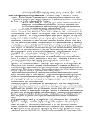 reconhecimento da área é feito sem esforço, enquanto que o seu exame exige esforço e atenção. A
etapa sem esforço demonstra a existência de uma dinâmica própria na recuperação.
Formação das representações e categorias da memória. Examinaremos dois tipos de representação, as icônicas
(imagens) e as simbólicas (mais exatamente as palavras), e como elas formam os conceitos ou categorias gerais.
A própria idéia de que a memória está organizada em categorias e de que ela possui uma dinâmica própria já sugere
que ela não é uma cópia fiel dos dados percebidos. Diz o autor:
"Há muito sabemos (Barlett, 1932, Neisser, 1967) que a memória humana não está organizada
para reproduzir exatamente os acontecimentos passados. Ao contrário, desenvolve-se com o
propósito de abstrair a forma geral dos acontecimentos e de representá-los de uma maneira que
nos permita agir de modo razoavelmente inteligente no futuro" (p.36).
Conceitos Icônicos: as categorias podem ser compreendidas como conceitos. Os conceitos são uma capacidade de
responder a uma série de eventos diferentes sob o mesmo rótulo ou ação (Bourne, 1966). Os conceitos icônicos são
esquemas de imagens capazes de representar uma variabilidade. Em 1920 Hull demonstrou que a visão de diversos
elementos variados levava a uma captação das suas semelhanças, sem que o sujeito se esforçasse para captá-las. Em
1969, Posner fez um experimento no qual forma apresentados aos sujeitos diversas variações de um desenho
protótipo, sem que o próprio protótipo fosse apresentado. Quando depois o protótipo foi apresentado junto com
outros elementos ele foi reconhecido como se fizesse parte dos elementos previamente percebidos. Assim, tudo se
passa como se o sujeito tivesse abstraído o protótipo dos elementos apresentados, tornando-o parte de sua memória.
No entanto não é só o protótipo que está armazenado, mas também um conjunto de elementos que são sua variação.
O conceito icônico pode ser compreendido como um sistema de traços apreendido a partir da percepção de objetos
visuais que possui dois aspectos: uma tendência central (protótipo) e uma fronteira de variabilidade, dentro da qual o
conjunto de padrões individuais são reconhecidos como sendo representados pela tendência central. Os conceitos
icônicos armazenados na memória de longo prazo permitem categorizar o input de forma visual, e permitir
recuperação de dados a partir de categorias visuais, como alguns experimentos demonstraram.
Portanto, nossa memória não é capaz de recuperar os detalhes de uma percepção visual, mas sim a categoria visual
que a representa (os detalhes seriam apenas o suficiente para reconhecer um dado específico como pertencente à
fronteira de variabilidade da categoria). A vantagem de um sistema assim é a economia que ele proporciona, pois
"pode lidar com uma multidão de experiências individuais sem sobrecarregar a memória" (p.48).
Conceitos Simbólicos: os símbolos, ao contrário das imagens, não possuem uma relação direta com o objeto
representado, mas sim uma relação arbitrária, o que pressupõe alguma independência do contexto perceptivo.. No
desenvolvimento infantil os conceitos icônicos são conquistados mais cedo do que a abstração de atributos dos
objetos. Inicialmente a criança forma categorias visuais; a dimensionalização requer a capacidade de separar certas
características dos objetos (forma, cor, tamanho). A categorização verbal destas características facilita esse processo,
pois ajuda a separar uma dimensão do objeto em relação ao contexto perceptual.
Os conceitos se formam de duas maneiras: através do comportamento espectador (estes é o caso do conceito
icônico), que não exige esforço do sujeito (espontâneo), e através do comportamento participante, que requer uma
ação tal como o teste de hipóteses e a própria dimensionalização (esse é o caso dos conceitos simbólicos). Em
experimentos nos quais o sujeito é apresentado a diversos dados e precisa descobrir a coerência das variações (que
não se dão em torno de um esquema visual típico), ele tem que formular hipóteses e ir aos poucos confirmando-as
ou refutando-as pelos novos exemplos apresentados.
Este método de formação de conceitos é limitado pela amplitude da memória ativa, que só pode armazenar um
número limitado de hipóteses. Considerando esse limite, o ritmo da tarefa e o uso de recursos artificiais (escrita, por
exemplo), pode tornar mais eficiente o comportamento. Há uma forte tendência nos sujeitos em tentar encontrar uma
regularidade nos dados apresentados nesse tipo de experimento. Isto ocorre mesmo que os dados sejam
simplesmente aleatórios. Esta tendência muitas vezes dificulta a descoberta da regra procurada, pois a formulação de
um hipótese errônea interfere na percepção dos novos dados apresentados e interfere no comportamento espectante,
diminuindo sua espontaneidade. Estes fatos demonstram que o teste de hipóteses para formação de conceitos tem
muitas limitações que não permitem que eles sejam considerados simplesmente como processos racionais ou
lógicos.
Isto fica ainda mais evidente quando se trata das análises que exigem o julgamento dos dados e uma tomada de
decisão. Uma visão objetiva e racional das situações assim apresentadas aos sujeitos revela diversos atributos
relevantes para a tomada de decisão, mas os indivíduos simplificam as situações e selecionam apenas alguns
atributos. Um exemplo foi a pesquisa realizada com radiologistas, na qual numa análise prévia eles mesmos
indicaram todos os atributos necessários para identificar um doença, mas observado os casos concretos, constatou-se
que apenas dois desse atributos eram realmente relevantes nas suas decisões. O nome que se dá a esses métodos
pragmáticos de julgamento e decisão é heurística. Os atributos selecionados e as decisões tomadas podem atender a
 