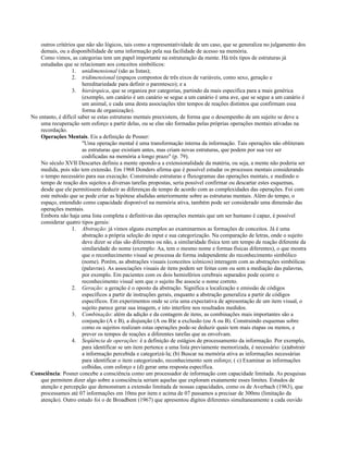 outros critérios que não são lógicos, tais como a representatividade de um caso, que se generaliza no julgamento dos
demais, ou a disponibilidade de uma informação pela sua facilidade de acesso na memória.
Como vimos, as categorias tem um papel importante na estruturação da mente. Há três tipos de estruturas já
estudadas que se relacionam aos conceitos simbólicos:
1. unidimensional (são as listas);
2. tridimensional (espaços compostos de três eixos de variáveis, como sexo, geração e
hereditariedade para definir o parentesco); e a
3. hierárquica, que se organiza por categorias, partindo da mais específica para a mais genérica
(exemplo, um canário é um canário se segue a um canário é uma ave, que se segue a um canário é
um animal, e cada uma desta associações têm tempos de reações distintos que confirmam essa
forma de organização).
No entanto, é difícil saber se estas estruturas mentais preexistem, de forma que o desempenho de um sujeito se deve a
uma recuperação sem esforço a partir delas, ou se elas são formadas pelas próprias operações mentais ativadas na
recordação.
Operações Mentais. Eis a definição de Posner:
"Uma operação mental é uma transformação interna da informação. Tais operações não obliteram
as estruturas que existiam antes, mas criam novas estruturas, que podem por sua vez ser
codificadas na memória a longo prazo" (p. 79).
No século XVII Descartes definiu a mente opondo-a a extensionalidade da matéria, ou seja, a mente não poderia ser
medida, pois não tem extensão. Em 1968 Donders afirma que é possível estudar os processos mentais considerando
o tempo necessário para sua execução. Construindo estruturas e fluxogramas das operações mentais, e medindo o
tempo de reação dos sujeitos a diversas tarefas propostas, seria possível confirmar ou descartar estes esquemas,
desde que ele permitissem deduzir as diferenças de tempo de acordo com as complexidades das operações. Foi com
este método que se pode criar as hipótese aludidas anteriormente sobre as estruturas mentais. Além do tempo, o
espaço, entendido como capacidade disponível na memória ativa, também pode ser considerado uma dimensão das
operações mentais.
Embora não haja uma lista completa e definitivas das operações mentais que um ser humano é capaz, é possível
considerar quatro tipos gerais:
1. Abstração: já vimos alguns exemplos ao examinarmos as formações de conceitos. Já é uma
abstração a própria seleção do input e sua categorização. Na comparação de letras, onde o sujeito
deve dizer se elas são diferentes ou não, a similaridade física tem um tempo de reação diferente da
similaridade do nome (exemplo: Aa, tem o mesmo nome e formas físicas diferentes), o que mostra
que o reconhecimento visual se processa de forma independente do reconhecimento simbólico
(nome). Porém, as abstrações visuais (conceitos icônicos) interagem com as abstrações simbólicas
(palavras). As associações visuais de itens podem ser feitas com ou sem a mediação das palavras,
por exemplo. Em pacientes com os dois hemisférios cerebrais separados pode ocorre o
reconhecimento visual sem que o sujeito lhe associe o nome correto.
2. Geração: a geração é o oposto da abstração. Significa a localização e emissão de códigos
específicos a partir de instruções gerais, enquanto a abstração generaliza a partir de códigos
específicos. Em experimentos onde se cria uma expectativa de apresentação de um item visual, o
sujeito parece gerar sua imagem, e isto interfere nos resultados medidos.
3. Combinação: além da adição e da contagem de itens, as combinações mais importantes são a
conjunção (A e B), a disjunção (A ou B)e a exclusão (ou A ou B). Construindo esquemas sobre
como os sujeitos realizam estas operações pode-se deduzir quais tem mais etapas ou menos, e
prever os tempos de reações a diferentes tarefas que as envolvam.
4. Seqüência de operações: é a definição de estágios de processamento da informação. Por exemplo,
para identificar se um item pertence a uma lista previamente memorizada, é necessário: (a)abstrair
a informação percebida e categorizá-la; (b) Buscar na memória ativa as informações necessárias
para identificar o item categorizado, reconhecimento sem esforço; ( c) Examinar as informações
colhidas, com esforço e (d) gerar uma resposta específica.
Consciência: Posner concebe a consciência como um processador de informação com capacidade limitada. As pesquisas
que permitem dizer algo sobre a consciência seriam aquelas que exploram exatamente esses limites. Estudos de
atenção e percepção que demonstram a extensão limitada de nossas capacidades, como os de Averbach (1963), que
processamos até 07 informações em 10ms por item e acima de 07 passamos a precisar de 300ms (limitação da
atenção). Outro estudo foi o de Broadbent (1967) que apresentou dígitos diferentes simultaneamente a cada ouvido
 
