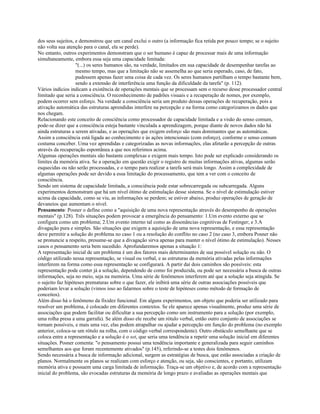 dos seus sujeitos, e demonstrou que um canal exclui o outro (a informação fica retida por pouco tempo; se o sujeito
não volta sua atenção para o canal, ela se perde).
No entanto, outros experimentos demonstram que o ser humano é capaz de processar mais de uma informação
simultaneamente, embora essa seja uma capacidade limitada:
"(...) os seres humanos são, na verdade, limitados em sua capacidade de desempenhar tarefas ao
mesmo tempo, mas que a limitação não se assemelha ao que seria esperado, caso, de fato,
pudessem apenas fazer uma coisa de cada vez. Os seres humanos partilham o tempo bastante bem,
sendo a extensão de interferência uma função da dificuldade da tarefa" (p. 112).
Vários indícios indicam a existência de operações mentais que se processam sem o recurso desse processador central
limitado que seria a consciência. O reconhecimento de padrões visuais e a recuperação de nomes, por exemplo,
podem ocorrer sem esforço. Na verdade a consciência seria um produto dessas operações de recuperação, pois a
ativação automática das estruturas aprendidas interfere na percepção e na forma como categorizamos os dados que
nos chegam.
Relacionando este conceito de consciência como processador de capacidade limitada e a visão do senso comum,
pode-se dizer que a consciência esteja bastante vinculada a aprendizagem, porque diante de novos dados não há
ainda estruturas a serem ativadas, e as operações que exigem esforço são mais dominantes que as automáticas.
Assim a consciência está ligada ao conhecimento e às ações intencionais (com esforço), conforme o senso comum
costuma conceber. Uma vez aprendidas e categorizadas as novas informações, elas afetarão a percepção de outras
através da recuperação espontânea a que nos referimos acima.
Algumas operações mentais são bastante complexas e exigem mais tempo. Isto pode ser explicado considerando os
limites da memória ativa. Se a operação em questão exigir o registro de muitas informações ativas, algumas serão
esquecidas ou não serão processadas, e o tempo para realizar a tarefa será mais longo. Assim a complexidade de
algumas operações pode ser devido a essa limitação do processamento, que tem a ver com o conceito de
consciência.
Sendo um sistema de capacidade limitada, a consciência pode estar sobrecarregada ou subcarregada. Alguns
experimentos demonstram que há um nível ótimo de estimulação desse sistema. Se o nível de estimulação estiver
acima da capacidade, como se viu, as informações se perdem; se estiver abaixo, produz operações de geração de
devaneios que aumentam o nível.
Pensamento: Posner o define como a "aquisição de uma nova representação através do desempenho de operações
mentais" (p.128). Três situações podem provocar a emergência do pensamento: 1.Um evento externo que se
configura como um problema; 2.Um evento interno tal como as dissonâncias cognitivas de Festinger; e 3.A
divagação pura e simples. São situações que exigem a aquisição de uma nova representação, e essa representação
deve permitir a solução do problema no caso 1 ou a resolução do conflito no caso 2 (no caso 3, embora Posner não
se pronuncie a respeito, presume-se que a divagação sirva apenas para manter o nível ótimo de estimulação). Nesses
casos o pensamento seria bem sucedido. Aprofundaremos apenas a situação 1:
A representação inicial de um problema é um dos fatores mais determinantes de sua possível solução ou não. O
código utilizado nessa representação, se visual ou verbal, e as estruturas da memória ativadas pelas informações
interferem na forma como essa representação se configurará. A partir daí dois caminhos são possíveis: esta
representação pode conter já a solução, dependendo de como foi produzida, ou pode ser necessária a busca de outras
informações, seja no meio, seja na memória. Uma série de fenômenos interferem até que a solução seja atingida. Se
o sujeito faz hipóteses prematuras sobre o que fazer, ele inibirá uma série de outras associações possíveis que
poderiam levar a solução (vimos isso ao falarmos sobre o teste de hipóteses como método de formação de
conceitos).
Além disso há o fenômeno da fixidez funcional. Em alguns experimentos, um objeto que poderia ser utilizado para
resolver um problema, é colocado em diferentes contextos. Se ele aparece apenas visualmente, produz uma série de
associações que podem facilitar ou dificultar a sua percepção como um instrumento para a solução (por exemplo,
uma rolha presa a uma garrafa). Se além disso ele recebe um rótulo verbal, então outro conjunto de associações se
tornam possíveis, e mais uma vez, elas podem atrapalhar ou ajudar a percepção em função do problema (no exemplo
anterior, coloca-se um rótulo na rolha, com o código verbal correspondente). Outro obstáculo semelhante que se
coloca entre a representação e a solução é o set, que seria uma tendência a repetir uma solução inicial em diferentes
situações. Posner comenta: "o pensamento possui uma tendência importante e generalizada para seguir caminhos
semelhantes aos que foram recentemente ativados" (p.145), referindo-se a testes dois fenômenos.
Sendo necessária a busca de informação adicional, surgem as estratégias de busca, que estão associadas a criação de
planos. Normalmente os planos se realizam com esforço e atenção, ou seja, são conscientes, e portanto, utilizam
memória ativa e possuem uma carga limitada de informação. Traça-se um objetivo e, de acordo com a representação
inicial do problema, são evocadas estruturas da memória de longo prazo e avaliadas as operações mentais que
 