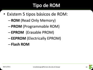 • Existem 5 tipos básicos de ROM:
      – ROM (Read Only Memory)
      – PROM (Programmable ROM)
      – EPROM (Erasable PROM)
      – EEPROM (Electrically EPROM)
      – Flash ROM




28/11/2011         ronaldoborges@floriano.ifpi.edu.br|bseqyl   10
 