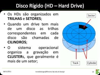• Os HDs são organizados em
  TRILHAS e SETORES;
• Quando um drive tem mais
  de um disco as trilhas
  correspondentes em cada
  disco são chamadas de
  CILINDROS;
• O     sistema     operacional
  organiza a gravação em
  CLUSTERs, que geralmente é
  mais de um setor;

28/11/2011       ronaldoborges@floriano.ifpi.edu.br|bseqyl   14
 