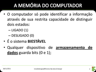• O computador só pode identificar a informação
  através de sua restrita capacidade de distinguir
  dois estados:
      – LIGADO (1)
      – DESLIGADO (0)
• É o sistema BIESTÁVEL
• Qualquer dispositivo de armazenamento de
  dados guarda bits (0 e 1);


28/11/2011              ronaldoborges@floriano.ifpi.edu.br|bseqyl   2
 
