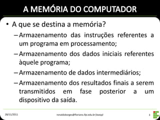 • A que se destina a memória?
      – Armazenamento das instruções referentes a
        um programa em processamento;
      – Armazenamento dos dados iniciais referentes
        àquele programa;
      – Armazenamento de dados intermediários;
      – Armazenamento dos resultados finais a serem
        transmitidos em fase posterior a um
        dispositivo da saída.
28/11/2011         ronaldoborges@floriano.ifpi.edu.br|bseqyl   3
 