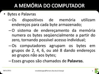 • Bytes e Palavras
   – Os dispositivos de memória utilizam
     endereços para cada byte armazenado;
   – O sistema de endereçamento da memória
     numera os bytes seqüencialmente a partir do
     zero, tornando possível acesso individual;
   – Os computadores agrupam os bytes em
     grupos de 2, 4, 6, ou até 8 dando endereços
     ao grupos não aos bytes;
   – Esses grupos são chamados de Palavras.

28/11/2011      ronaldoborges@floriano.ifpi.edu.br|bseqyl   4
 