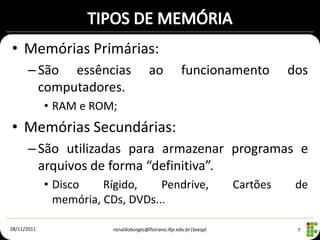 • Memórias Primárias:
      – São essências                    ao            funcionamento            dos
        computadores.
             • RAM e ROM;
• Memórias Secundárias:
      – São utilizadas para armazenar programas e
        arquivos de forma “definitiva”.
             • Disco    Rígido,    Pendrive,                          Cartões    de
               memória, CDs, DVDs...

28/11/2011                ronaldoborges@floriano.ifpi.edu.br|bseqyl              7
 