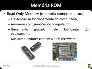 • Read Only Memory (memória somente leitura)
      – É essencial ao funcionamento do computador;
      – Armazena configurações do computador;
      – Geralmente       gravada   pelo   fabricante             do
        equipamento;
      – Nos computadores contem a BIOS (firmware);




28/11/2011           ronaldoborges@floriano.ifpi.edu.br|bseqyl   9
 