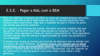 E.S.E. – Pagar o MAL com o BEM
• Para nós espíritas a maneira de olhar as coisas pé completamente diferente.
Sabemos que pela própria destinação da terra, é natural encontrar nela
homens maus e perversos. Sabe que a maldade da qual é vítima faz parte
das provas que precisa suportar.
• Se o espírita não reclama das provas, não deve reclamar também dos que
servem de instrumento para que essas provas se cumpram. Em vez de se
lamentar, deve agradecer a Deus por querer experimentá-lo. Deve agradecer
também àquele que lhe oferece a oportunidade de testar sua paciência e
sua resignação.
• O homem que ocupa no mundo uma posição de destaque não se ofende com
os insultos de seus inferiores. O mesmo ocorre com aquele que se eleva
moralmente acima da humanidade material. Ele compreende que o ódio e
o rancor o fariam sentir-se desprezível e o rebaixariam. Par ser superior ao
seu adversário, é preciso possuir uma alma maior, mais nobre e mais
generosa.
 