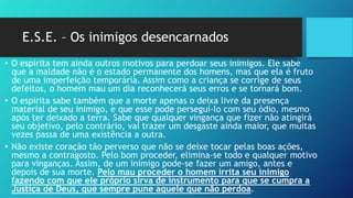 E.S.E. – Os inimigos desencarnados
• O espirita tem ainda outros motivos para perdoar seus inimigos. Ele sabe
que a maldade não é o estado permanente dos homens, mas que ela é fruto
de uma imperfeição temporária. Assim como a criança se corrige de seus
defeitos, o homem mau um dia reconhecerá seus erros e se tornará bom.
• O espirita sabe também que a morte apenas o deixa livre da presença
material de seu inimigo, e que esse pode perseguí-lo com seu ódio, mesmo
após ter deixado a terra. Sabe que qualquer vingança que fizer não atingirá
seu objetivo, pelo contrário, vai trazer um desgaste ainda maior, que muitas
vezes passa de uma existência a outra.
• Não existe coração tão perverso que não se deixe tocar pelas boas ações,
mesmo a contragosto. Pelo bom proceder, elimina-se todo e qualquer motivo
para vinganças. Assim, de um inimigo pode-se fazer um amigo, antes e
depois de sua morte. Pelo mau proceder o homem irrita seu inimigo
fazendo com que ele próprio sirva de instrumento para que se cumpra a
Justiça de Deus, que sempre pune aquele que não perdoa.
 