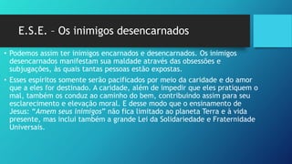 E.S.E. – Os inimigos desencarnados
• Podemos assim ter inimigos encarnados e desencarnados. Os inimigos
desencarnados manifestam sua maldade através das obsessões e
subjugações, às quais tantas pessoas estão expostas.
• Esses espíritos somente serão pacificados por meio da caridade e do amor
que a eles for destinado. A caridade, além de impedir que eles pratiquem o
mal, também os conduz ao caminho do bem, contribuindo assim para seu
esclarecimento e elevação moral. E desse modo que o ensinamento de
Jesus: “Amem seus inimigos” não fica limitado ao planeta Terra e à vida
presente, mas inclui também a grande Lei da Solidariedade e Fraternidade
Universais.
 