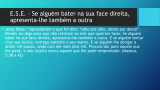 E.S.E. – Se alguém bater na sua face direita,
apresenta-lhe também a outra
• Jesus disse: “Aprenderam o que foi dito: “olho por olho, dente por dente”.
Porém, eu digo para que não resistam ao mal que queiram fazer. Se alguém
bater na sua face direita, apresenta-lhe também a outra. E se alguém tentar
tirar sua túnica, entrega também o seu manto. E se alguém lhe obrigar a
andar mil passos, anda com ele mais dois mil. Procura dar para aquele que
lhe pede, e não rejeita nunca aquele que lhe pedir emprestado. (Mateus,
5:38 a 42)
 