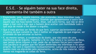 E.S.E. – Se alguém bater na sua face direita,
apresenta-lhe também a outra
• Enunciando, pois, aquela máxima, não pretendeu Jesus interdizer toda
defesa, mas condenar a vingança. Dizendo que apresentemos a outra face
àquele que nos haja batido numa, disse, sob outra forma, que não se deve
pagar o mal com o mal; que o homem deve aceitar com humildade tudo o
que seja de molde a lhe abater o orgulho;
• Que é mais glorioso ser ferido do que ferir, suportar pacientemente uma
injustiça do que cometê-la. Que é melhor ser enganado do que enganar, ser
arruinado do que arruinar os outros.
• E, ao mesmo tempo, a condenação do duelo, que não passa de uma
manifestação de orgulho. Somente a fé na vida futura e na justiça de Deus,
que jamais deixa impune o mal, pode dar ao homem forças para suportar
com paciência os golpes que lhe sejam desferidos nos interesses e no amor-
próprio. Daí vem o repetirmos incessantemente: Lançai para diante o olhar;
quanto mais vos elevardes pelo pensamento, acima da vida material, tanto
menos vos magoarão as coisas da Terra.
 