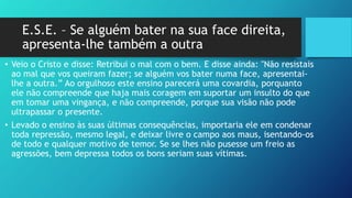 E.S.E. – Se alguém bater na sua face direita,
apresenta-lhe também a outra
• Veio o Cristo e disse: Retribui o mal com o bem. E disse ainda: "Não resistais
ao mal que vos queiram fazer; se alguém vos bater numa face, apresentai-
lhe a outra.” Ao orgulhoso este ensino parecerá uma covardia, porquanto
ele não compreende que haja mais coragem em suportar um insulto do que
em tomar uma vingança, e não compreende, porque sua visão não pode
ultrapassar o presente.
• Levado o ensino às suas últimas consequências, importaria ele em condenar
toda repressão, mesmo legal, e deixar livre o campo aos maus, isentando-os
de todo e qualquer motivo de temor. Se se lhes não pusesse um freio as
agressões, bem depressa todos os bons seriam suas vítimas.
 