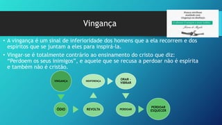 Vingança
• A vingança é um sinal de inferioridade dos homens que a ela recorrem e dos
espíritos que se juntam a eles para inspirá-la.
• Vingar-se é totalmente contrário ao ensinamento do cristo que diz:
“Perdoem os seus inimigos”, e aquele que se recusa a perdoar não é espírita
e também não é cristão.
VINGANÇA
ÓDIO REVOLTA
INDIFERENÇA
ORAR -
VIBRAR
PERDOAR
PERDOAR
ESQUECER
 