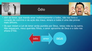 Ódio
ódio amor
• Alei do Amor, que manda amar indistintamente a todos, não nos livra o
coração do convívio e da ação dos maus. Amara a todos é uma das provas
mais difíceis.
• Os que violam a Lei de Amor serão punidos por Deus, nessa vida ou na outra.
Não esqueçam, meus queridos filhos, o amor aproxima de Deus e o ódio nos
afasta D’Ele.
DEUS
 