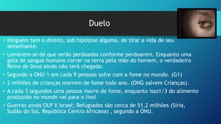 Duelo
• Ninguém tem o direito, sob hipótese alguma, de tirar a vida de seu
semelhante.
• Lembrem-se de que serão perdoados conforme perdoarem. Enquanto uma
gota de sangue humano correr na terra pela mão do homem, o verdadeiro
Reino de Deus ainda não terá chegado.
• Segundo a ONU 1 em cada 9 pessoas sofre com a fome no mundo. (G1)
• 2 milhões de crianças morrem de fome todo ano. (ONG salvem Crianças).
• A cada 3 segundos uma pessoa morre de fome, enquanto isso1/3 do alimento
produzido no mundo vai para o lixo!
• Guerras ainda OLP X Israel; Refugiados são cerca de 51,2 milhões (Síria,
Sudão do Sul, República Centro Africana) , segundo a ONU.
 