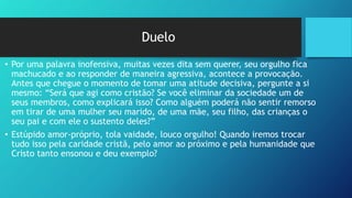 Duelo
• Por uma palavra inofensiva, muitas vezes dita sem querer, seu orgulho fica
machucado e ao responder de maneira agressiva, acontece a provocação.
Antes que chegue o momento de tomar uma atitude decisiva, pergunte a si
mesmo: “Será que agi como cristão? Se você eliminar da sociedade um de
seus membros, como explicará isso? Como alguém poderá não sentir remorso
em tirar de uma mulher seu marido, de uma mãe, seu filho, das crianças o
seu pai e com ele o sustento deles?”
• Estúpido amor-próprio, tola vaidade, louco orgulho! Quando iremos trocar
tudo isso pela caridade cristã, pelo amor ao próximo e pela humanidade que
Cristo tanto ensonou e deu exemplo?
 