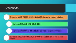 Resumindo
É preciso AMAR TODOS SERES HUMANOS, inclusive nossos inimigos
É preciso PAGAR O MAL COMO BEM
É preciso ACEITAR as dificuldades da vida e seguir em frente
É preciso ABOLIR a VINGANÇA, o ÓDIO e o DUELO em todas as suas
formas
 