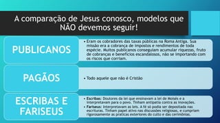 A comparação de Jesus conosco, modelos que
NÃO devemos seguir!
• Eram os cobradores das taxas públicas na Roma Antiga. Sua
missão era a cobrança de impostos e rendimentos de toda
espécie. Muitos publicanos conseguiam acumular riquezas, fruto
de cobranças e benefícios escandalosos, não se importando com
os riscos que corriam.
PUBLICANOS
• Todo aquele que não é CristãoPAGÃOS
• Escribas: Doutores da lei que ensinavam a lei de Moisés e a
interpretavam para o povo. Tinham antipatia contra as inovações.
• Fariseus: Interpretavam as leis. A fé só podia ser depositada nas
escrituras. Tinham papel ativo nas discussões religiosas, e cumpriam
rigorosamente as praticas exteriores do culto e das cerimônias.
ESCRIBAS E
FARISEUS
 