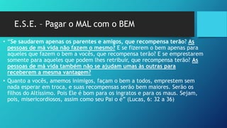 E.S.E. – Pagar o MAL com o BEM
• “Se saudarem apenas os parentes e amigos, que recompensa terão? As
pessoas de má vida não fazem o mesmo? E se fizerem o bem apenas para
aqueles que fazem o bem a vocês, que recompensa terão? E se emprestarem
somente para aqueles que podem lhes retribuir, que recompensa terão? As
pessoas de má vida também não se ajudam umas às outras para
receberem a mesma vantagem?
• Quanto a vocês, amemos inimigos, façam o bem a todos, emprestem sem
nada esperar em troca, e suas recompensas serão bem maiores. Serão os
filhos do Altíssimo. Pois Ele é bom para os ingratos e para os maus. Sejam,
pois, misericordiosos, assim como seu Pai o é” (Lucas, 6: 32 a 36)
 