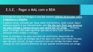 E.S.E. – Pagar o MAL com o BEM
• A virtude de amar os inimigos é uma das maiores vitórias alcançadas sobre
o Egoísmo e o Orgulho.
• A palavra amar, utilizada por Jesus neste ensinamento, pode causar algum
equívoco quanto a sua interpretação, pois Ele não quis dizer que devemos
ter pelo inimigo a mesma ternura que temos por um amigo... Portanto,
amar o inimigos não pode significar que não se deva fazer nenhuma
distinção entre amigos e inimigos.
• Amar os inimigos é ter para com eles um sentimento desprovido de
animosidade. Amar os inimigos não é ter para com eles uma feição forçada,
que não seja natural, já que o encontro com um inimigo faz bater nosso
coração de uma maneira diferente do que quando encontramos um amigo.
 