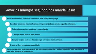Amar os inimigos segundo nos manda Jesus
é não ter contra eles nem ódio, nem rancor, nem desejo de vingança.
É perdoar o mal que eles nos fazem sem impor condições e sem ter segundas intenções.
É não colocar nenhum obstáculo à reconciliação.
É desejar-lhes o bem ao invés do mal.
É alegrar-se pelo bem que lhes aconteça, em vez de ficarmos tristes.
É socorrer-lhes em caso de necessidade.
É não usar palavras nem cometer atos que possam prejudica-los. É, enfim, pagar-lhes todo o mal com o
bem, sem intenção de humilhá-los.
 