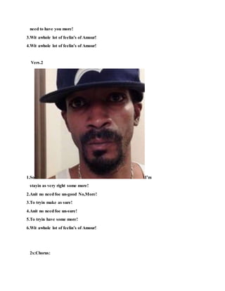 need to have you more!
3.Wit awhole lot of feelin’s of Amour!
4.Wit awhole lot of feelin’s of Amour!
Vers.2
1.So I’m
stayin as very right some more!
2.Anit no need foe un-good No,More!
3.To tryin make as sure!
4.Anit no need foe un-sure!
5.To tryin have some more!
6.Wit awhole lot of feelin’s of Amour!
2x:Chorus:
 