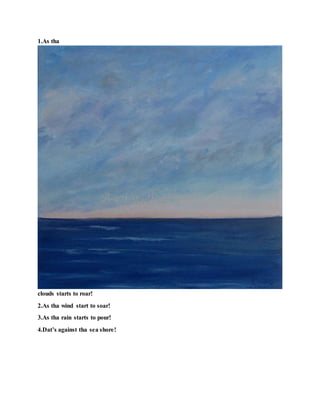 1.As tha
clouds starts to roar!
2.As tha wind start to soar!
3.As tha rain starts to pour!
4.Dat’s against tha sea shore!
 