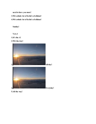 need to have you more!
3.Wit awhole lot of feelin’s of ofidour!
4.Wit awhole lot of feelin’s of ofidour!
Sunday!
Vers.1
1.It’s tha A!
2.Wit tha tray!
3. All-day!
4. Everyday!
5.All tha way!
 