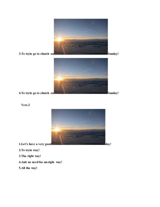3.To tryin go to church on Sunday!
4.To tryin go to church on Sunday!
Vers.2
1.Let’s have a very good day!
2.To tryin stay!
3.Tha right way!
4.Anit no need foe un-right way!
5.All tha way!
 