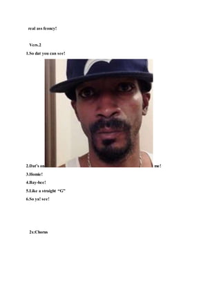 real ass feoncy!
Vers.2
1.So dat you can see!
2.Dat’s on me!
3.Homie!
4.Bay-bee!
5.Like a straight “G”
6.So ya! see!
2x:Chorus
 