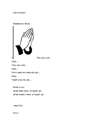real ass feoncy!
Simultaneous Break:
1. Pray..ehy..yeah…
2.Ehy…
3.Say..ehy..yeah…
4.Ehy…
5.Let’s make love today.ehy..ahy…
6.Ehy..
7.Spirit away.ehy..ahy…
Words to say:
All tha ladies throw yo! hand’s up!
All tha brotha’s throw yo! hand’s up!
Amen! Pt.1
Vers.2
 