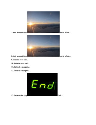 7.Anit no need foe a world of sin…
8.Anit no need foe a world of sin…
9.So dat’s over and…
10.So dat’s over and…
11.Dat’s also as again…
12.Dat’s also as again…
13.Dat’s to tha very End…
 