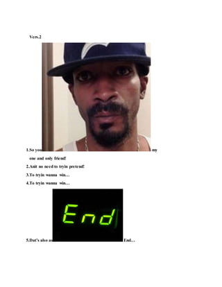 Vers.2
1.So you my
one and only friend!
2.Anit no need to tryin pretend!
3.To tryin wanna win…
4.To tryin wanna win…
5.Dat’s also as End…
 