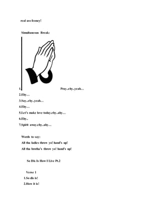 real ass feoncy!
Simultaneous Break:
1. Pray..ehy..yeah…
2.Ehy…
3.Say..ehy..yeah…
4.Ehy…
5.Let’s make love today.ehy..ahy…
6.Ehy..
7.Spirit away.ehy..ahy…
Words to say:
All tha ladies throw yo! hand’s up!
All tha brotha’s throw yo! hand’s up!
So Dis Is How I Live Pt.2
Verse 1
1.So dis is!
2.How it is!
 
