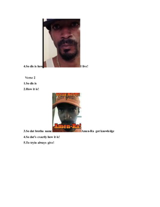 4.So dis is how I live!
Verse 2
1.So dis is
2.How it is!
3.So dat brotha name Amen-Ra got knowledge
4.So dat’s exactly how it is!
5.To tryin always give!
 