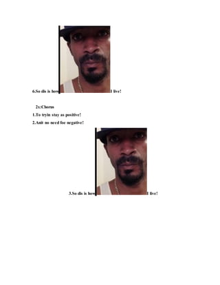 6.So dis is how I live!
2x:Chorus
1.To tryin stay as positive!
2.Anit no need foe negative!
3.So dis is how I live!
 