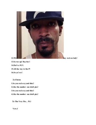 12.Wit my real ass lady!
13.So wes up! Bay-bee!
14.Dat’s a M.V.
15.All tha way to tha P!
16.So ya! see!
2x:Chorus
1.So you real sexy and thicc!
2.Like tha number one draft picc!
3.So you real sexy and thicc!
4.Like tha number one draft picc!
To Tha Very Fin… Pt.1
Vers.1
 