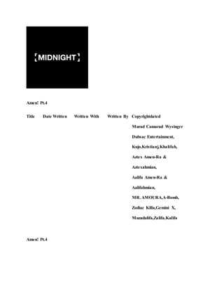 Amen! Pt.4
Title Date Written Written With Written By Copyrightdated
Murad Camarad Wysinger
Dubsac Entertainment,
Kujo,Kristianj,Khalifah,
Aztex Amen-Ra &
Aztexahmian,
Aalifa Amen-Ra &
Aalifahmian,
MR. AMOURA,A-Bomb,
Zodiac Killa,Gemini X,
Muzadalifa,Zalifa,Kalifa
Amen! Pt.4
 