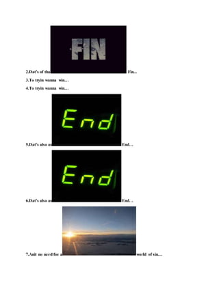 2.Dat’s of tha Fin...
3.To tryin wanna win…
4.To tryin wanna win…
5.Dat’s also as End…
6.Dat’s also as End…
7.Anit no need foe a world of sin…
 
