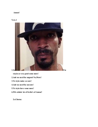 Amour!
Vers.1
1.So I’m
stayin as very good some more!
2.Anit no need foe ungood No,More!
3.To tryin make as sure!
4.Anit no need foe un-sure!
5.To tryin have some more!
6.Wit awhole lot of feelin’s of Amour!
2x:Chorus:
 