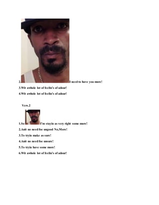 2. I need to have you more!
3.Wit awhole lot of feelin’s of adour!
4.Wit awhole lot of feelin’s of adour!
Vers.2
1.So I’m stayin as very right some more!
2.Anit no need foe ungood No,More!
3.To tryin make as sure!
4.Anit no need foe unsure!
5.To tryin have some more!
6.Wit awhole lot of feelin’s of adour!
 