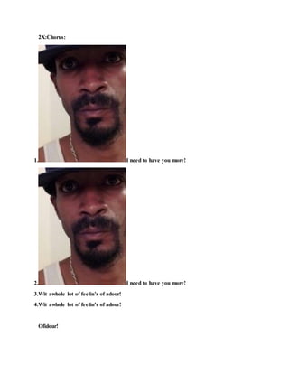 2X:Chorus:
1. I need to have you more!
2. I need to have you more!
3.Wit awhole lot of feelin’s of adour!
4.Wit awhole lot of feelin’s of adour!
Ofidour!
 