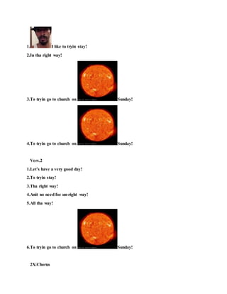 1. I like to tryin stay!
2.In tha right way!
3.To tryin go to church on Sunday!
4.To tryin go to church on Sunday!
Vers.2
1.Let’s have a very good day!
2.To tryin stay!
3.Tha right way!
4.Anit no need foe un-right way!
5.All tha way!
6.To tryin go to church on Sunday!
2X:Chorus
 
