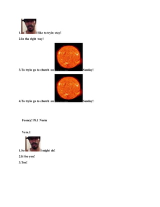 1. I like to tryin stay!
2.In tha right way!
3.To tryin go to church on Sunday!
4.To tryin go to church on Sunday!
Feoncy! Pt.1 Norm
Vers.1
1.So I might do!
2.It foe you!
3.Too!
 