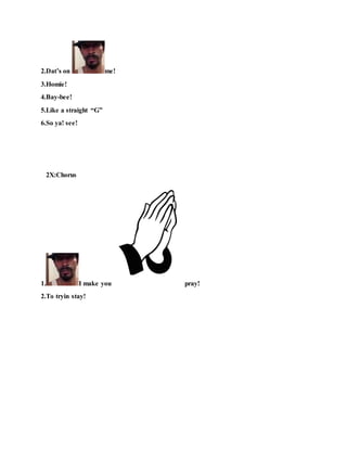 2.Dat’s on me!
3.Homie!
4.Bay-bee!
5.Like a straight “G”
6.So ya! see!
2X:Chorus
1. I make you pray!
2.To tryin stay!
 